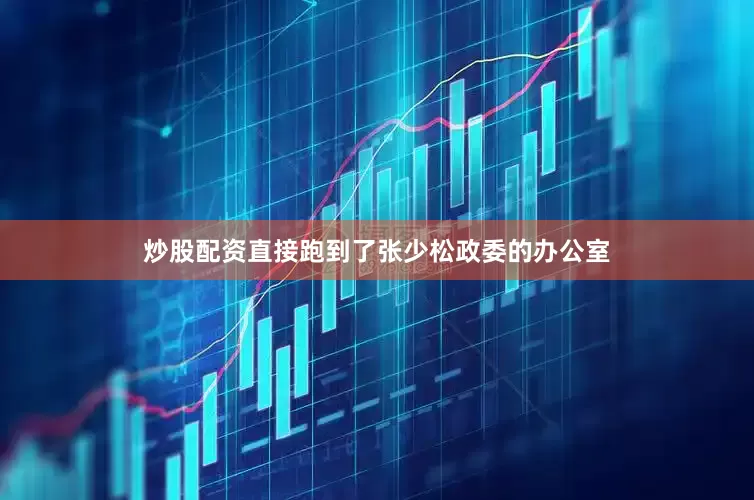 炒股配资直接跑到了张少松政委的办公室