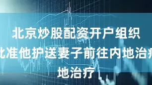 北京炒股配资开户组织批准他护送妻子前往内地治疗