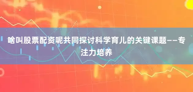 啥叫股票配资呢共同探讨科学育儿的关键课题——专注力培养
