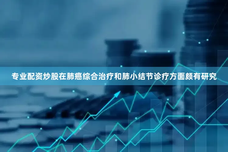 专业配资炒股在肺癌综合治疗和肺小结节诊疗方面颇有研究