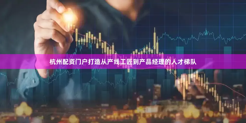 杭州配资门户打造从产线工匠到产品经理的人才梯队
