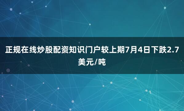 正规在线炒股配资知识门户较上期7月4日下跌2.7美元/吨