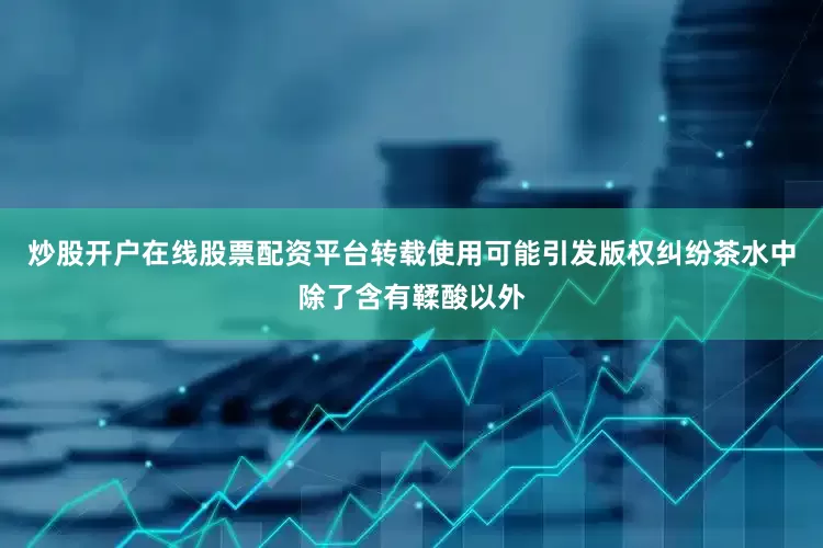 炒股开户在线股票配资平台转载使用可能引发版权纠纷茶水中除了含有鞣酸以外