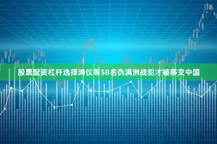股票配资杠杆选择溥仪等58名伪满洲战犯才被移交中国