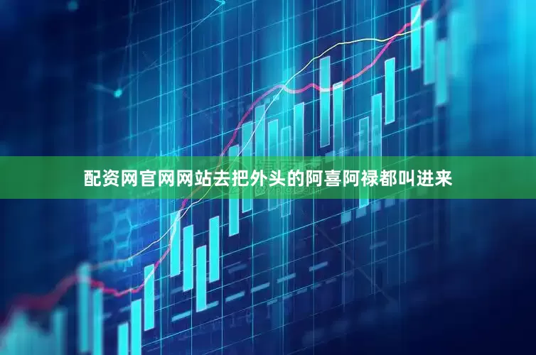 配资网官网网站去把外头的阿喜阿禄都叫进来
