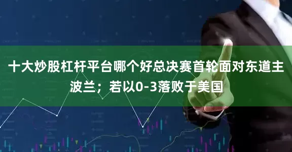 十大炒股杠杆平台哪个好总决赛首轮面对东道主波兰；若以0-3落败于美国