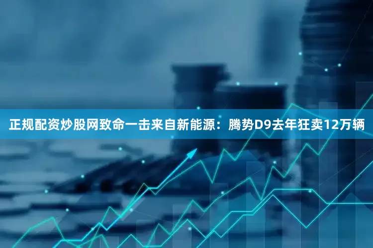 正规配资炒股网致命一击来自新能源：腾势D9去年狂卖12万辆