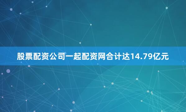 股票配资公司一起配资网合计达14.79亿元