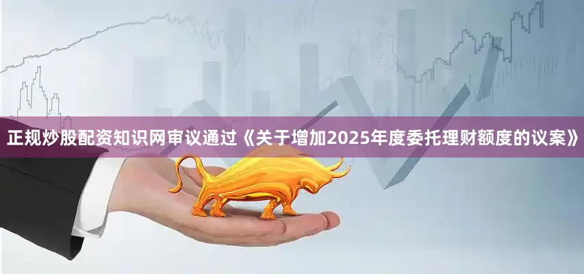正规炒股配资知识网审议通过《关于增加2025年度委托理财额度的议案》
