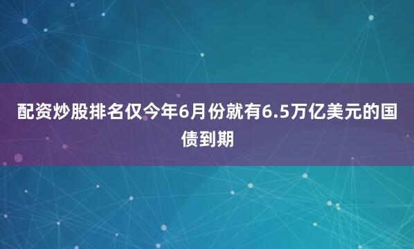 配资炒股排名仅今年6月份就有6.5万亿美元的国债到期