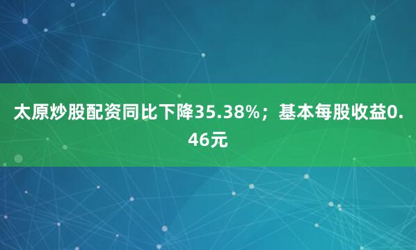 太原炒股配资同比下降35.38%；基本每股收益0.46元