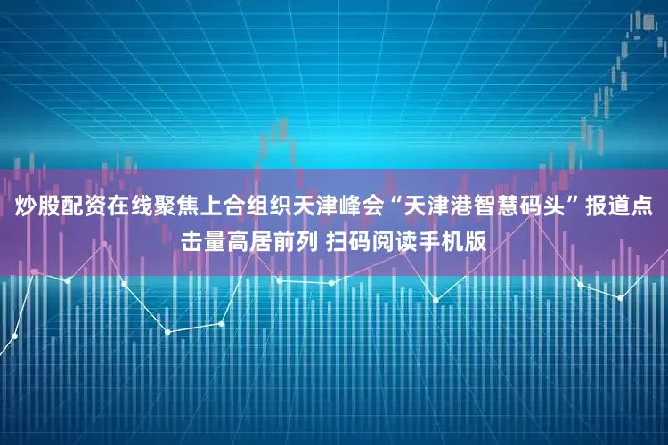 炒股配资在线聚焦上合组织天津峰会“天津港智慧码头”报道点击量高居前列 扫码阅读手机版