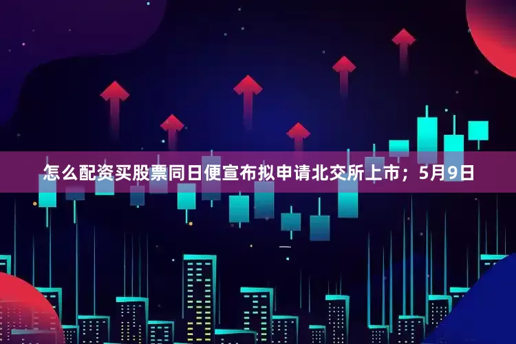 怎么配资买股票同日便宣布拟申请北交所上市；5月9日
