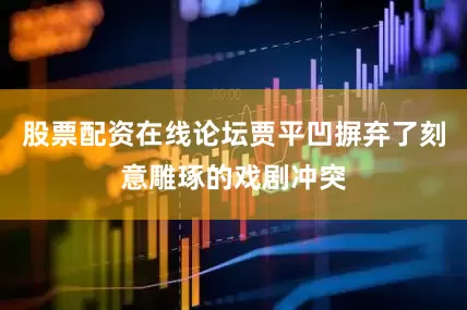 股票配资在线论坛贾平凹摒弃了刻意雕琢的戏剧冲突